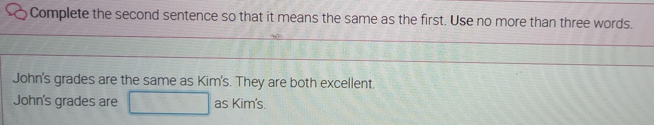 Complete the second sentence so that it means the same as the first. Use no more than three words.
John's grades are the same as Kim's. They are both excellent.
John's grades are □ as Kim's.