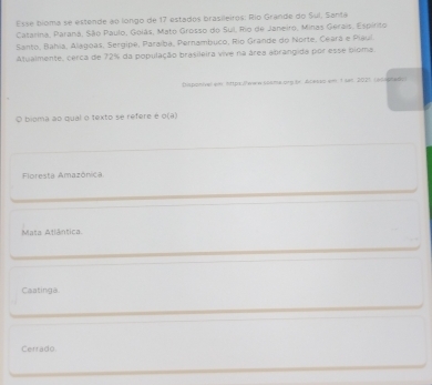 Esse bioma se estende ao longo de 17 estados brasileiros: Río Grande do Sul. Santa
Catarina, Paraná, São Paulo, Golás, Mato Grosso do Sul, Rio de Janeiro, Minas Gerais, Espirito
Santo, Bahia, Alagóas, Sergipe, Paraíba, Pernambuco, Rio Grande do Norte, Ceará e Piaul
Atualmente, cerca de 72% da população brasileira vive na área abrangida por esse bloma
Disponivel em https:/www sosme.org.br. Alesso em 1 sa 2025 (o54hal
O bioma ao qual o texto se refere é g(2)
Floresta Amazônica
Mata Atlântica
Caatinga.
Cerrado