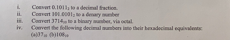 Convert 0.1011_2 to a decimal fraction. 
ii. Convert 101.0101_2 to a denary number 
iii. Convert 3714_10 to a binary number, via octal. 
iv. Convert the following decimal numbers into their hexadecimal equivalents: 
(a) 37_10 (b) 108_10