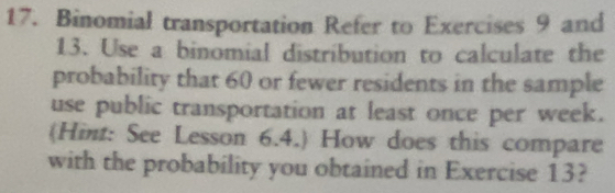 Binomial transportation Refer to Exercises 9 and 
13. Use a binomial distribution to calculate the 
probability that 60 or fewer residents in the sample 
use public transportation at least once per week. 
(Hint: See Lesson 6.4.) How does this compare 
with the probability you obtained in Exercise 13?