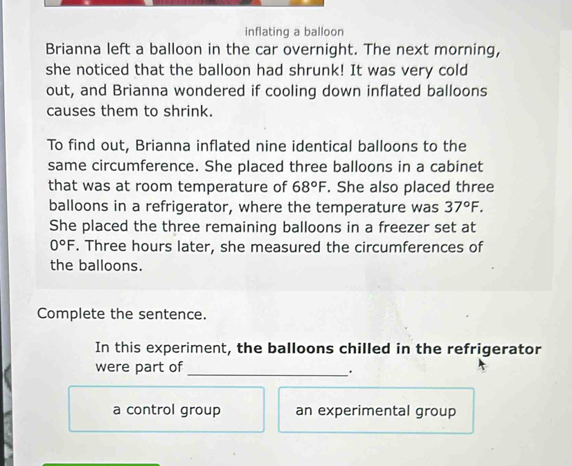 inflating a balloon 
Brianna left a balloon in the car overnight. The next morning, 
she noticed that the balloon had shrunk! It was very cold 
out, and Brianna wondered if cooling down inflated balloons 
causes them to shrink. 
To find out, Brianna inflated nine identical balloons to the 
same circumference. She placed three balloons in a cabinet 
that was at room temperature of 68°F. She also placed three 
balloons in a refrigerator, where the temperature was 37°F. 
She placed the three remaining balloons in a freezer set at
0°F. Three hours later, she measured the circumferences of 
the balloons. 
Complete the sentence. 
In this experiment, the balloons chilled in the refrigerator 
_ 
were part of 
a control group an experimental group