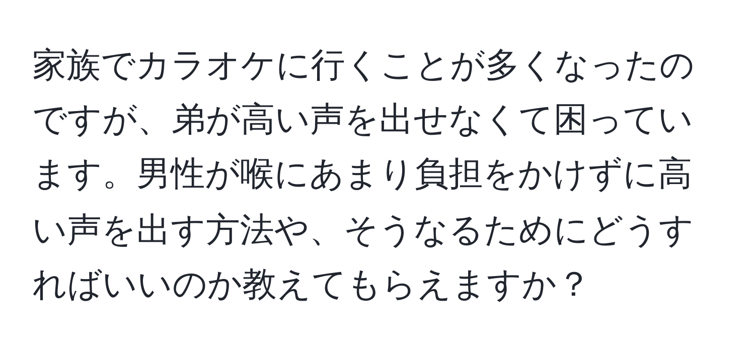 家族でカラオケに行くことが多くなったのですが、弟が高い声を出せなくて困っています。男性が喉にあまり負担をかけずに高い声を出す方法や、そうなるためにどうすればいいのか教えてもらえますか？