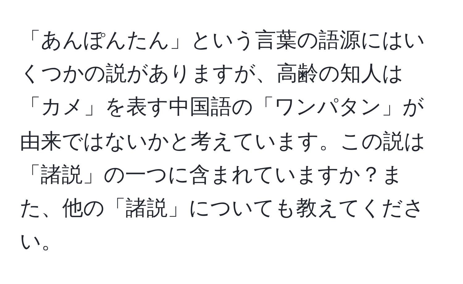 「あんぽんたん」という言葉の語源にはいくつかの説がありますが、高齢の知人は「カメ」を表す中国語の「ワンパタン」が由来ではないかと考えています。この説は「諸説」の一つに含まれていますか？また、他の「諸説」についても教えてください。