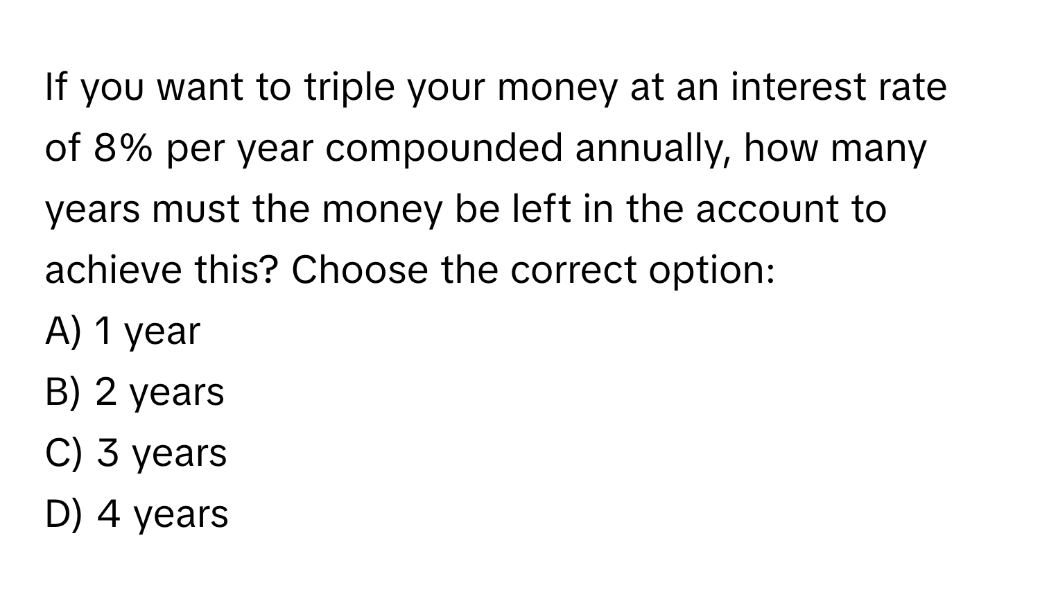 If you want to triple your money at an interest rate of 8% per year compounded annually, how many years must the money be left in the account to achieve this? Choose the correct option:

A) 1 year
B) 2 years
C) 3 years
D) 4 years