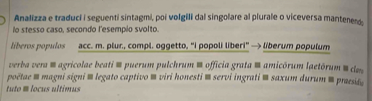 Analizza e traduci i seguenti sintagmi, poi voIgiIi dal singolare al plurale o viceversa mantenend 
lo stesso caso, secondo l’esempio svolto. 
liberos populos acc. m. plur., compl. oggetto, “i popoli liberi” → liberum populum 
verba vera ' agricolae beati ' puerum pulchrum ' officia grata ' amicórum laetörum '' cla 
poëtae ' magni signi ' legato captivo 'viri honesti ' servi ingrati ' saxum durum ' praesidio 
tuto ■ locus ultimus