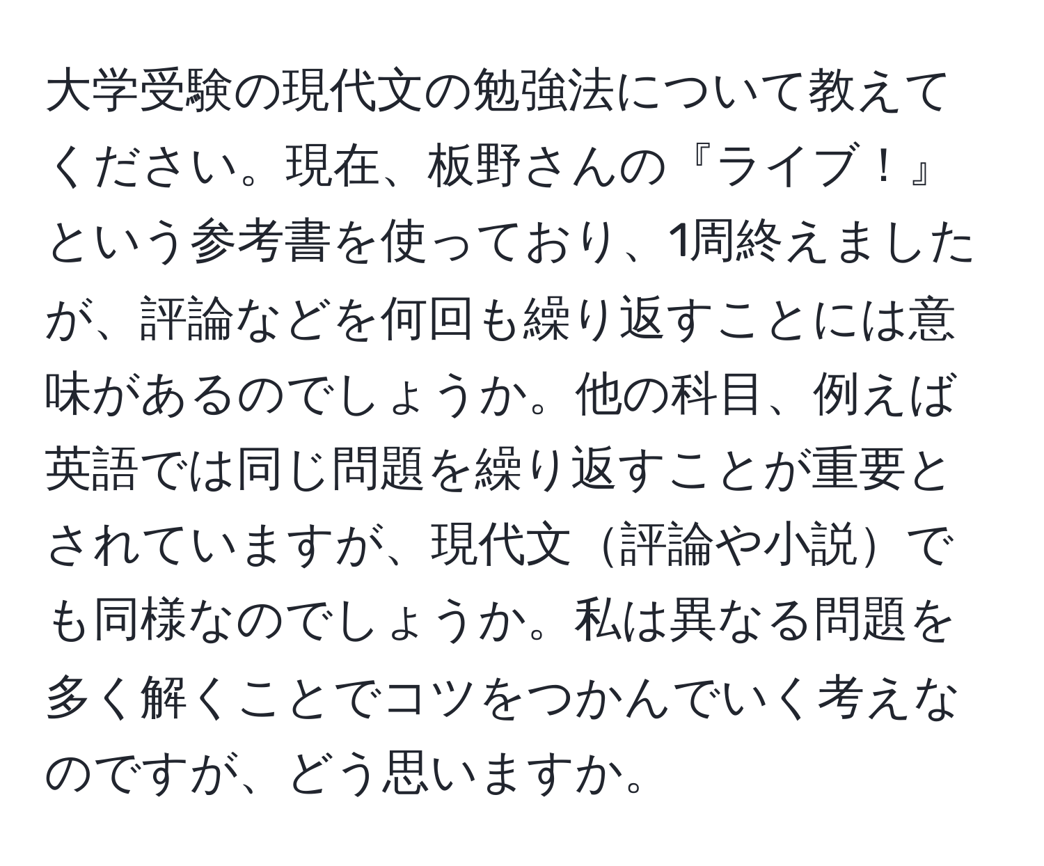 大学受験の現代文の勉強法について教えてください。現在、板野さんの『ライブ！』という参考書を使っており、1周終えましたが、評論などを何回も繰り返すことには意味があるのでしょうか。他の科目、例えば英語では同じ問題を繰り返すことが重要とされていますが、現代文評論や小説でも同様なのでしょうか。私は異なる問題を多く解くことでコツをつかんでいく考えなのですが、どう思いますか。