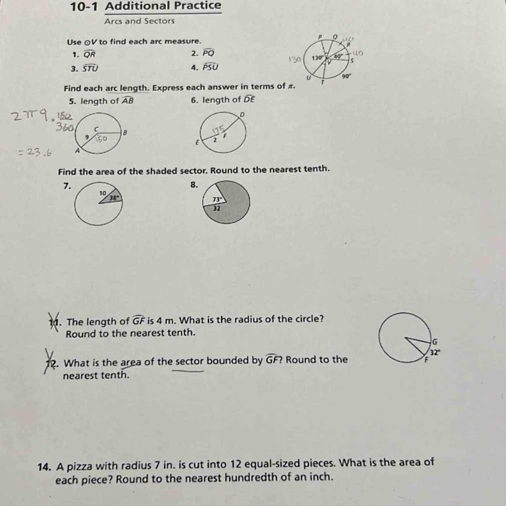 10-1 Additional Practice
Arcs and Sectors
Use ⊙V to find each arc measure.
1. widehat QR 2. widehat PQ
3. widehat STU 4. widehat PSU
Find each arc length. Express each answer in terms of π 
5. length of widehat AB 6. length of overline DE
Find the area of the shaded sector. Round to the nearest tenth.
7
8
11. The length of widehat GF is 4 m. What is the radius of the circle?
Round to the nearest tenth.
12. What is the area of the sector bounded by widehat GF? Round to the
nearest tenth.
14. A pizza with radius 7 in. is cut into 12 equal-sized pieces. What is the area of
each piece? Round to the nearest hundredth of an inch.