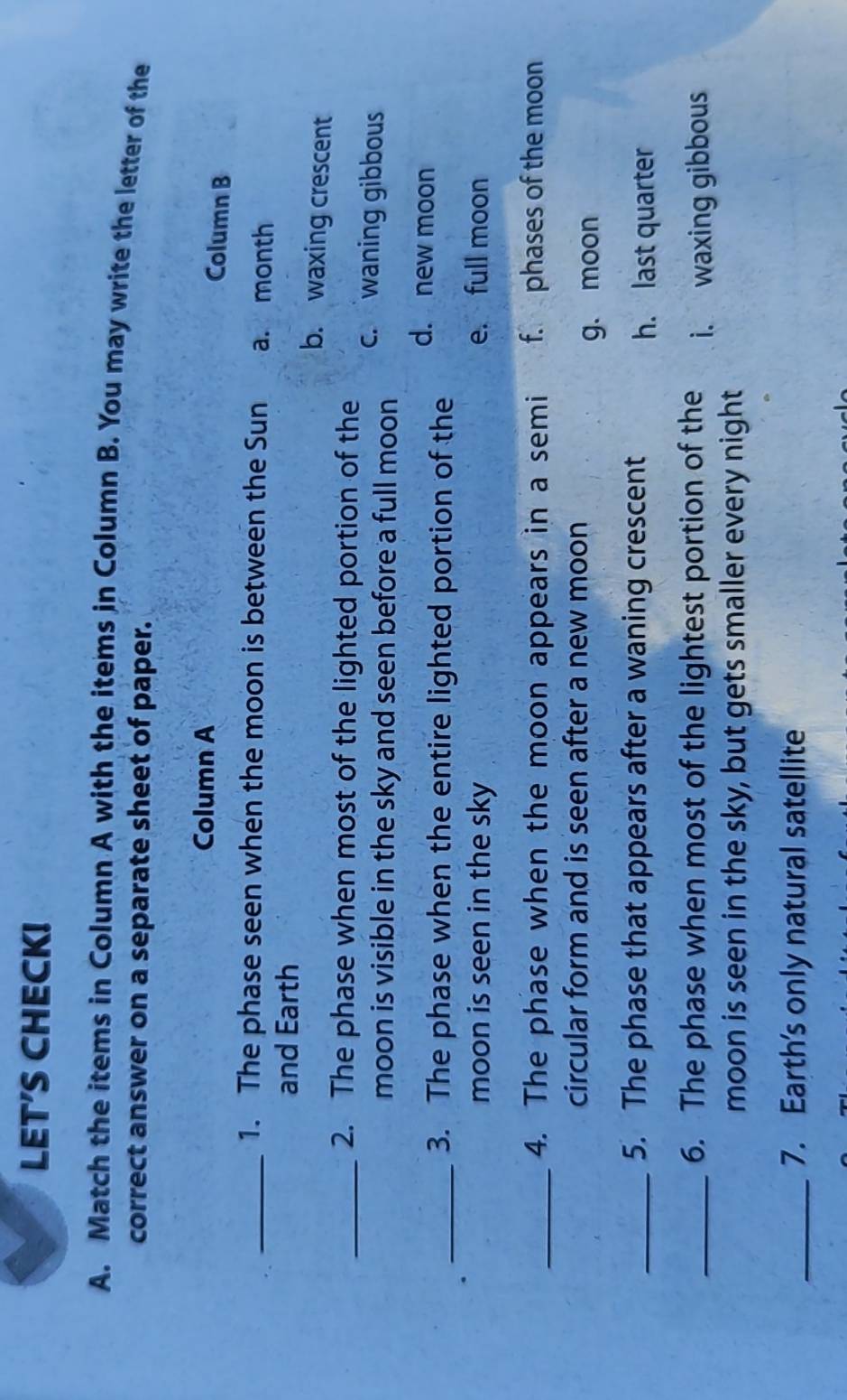 LET'S CHECK!
A. Match the items in Column A with the items in Column B. You may write the letter of the
correct answer on a separate sheet of paper.
Column A
Column B
_1. The phase seen when the moon is between the Sun a. month
and Earth b. waxing crescent
_2. The phase when most of the lighted portion of the c. waning gibbous
moon is visible in the sky and seen before a full moon
d. new moon
_3. The phase when the entire lighted portion of the
moon is seen in the sky e. full moon
_4. The phase when the moon appears in a semi f. phases of the moon
circular form and is seen after a new moon
g. moon
_5. The phase that appears after a waning crescent
h. last quarter
_6. The phase when most of the lightest portion of the i. waxing gibbous
moon is seen in the sky, but gets smaller every night
_7. Earth's only natural satellite