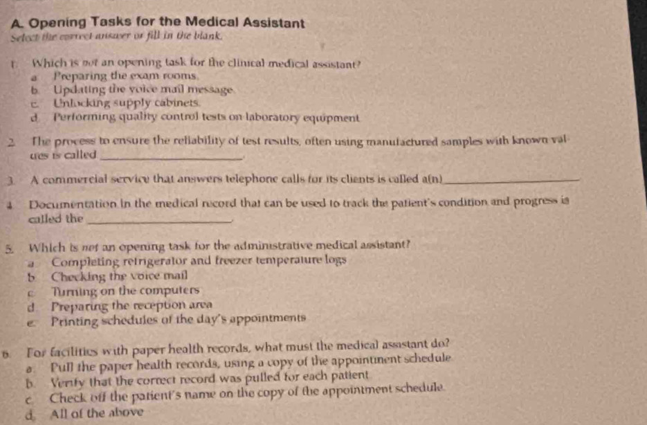 Opening Tasks for the Medical Assistant
Select the correct answer or fill in the blank.
t. Which is not an opening task for the clinical medical assistant?
a Preparing the exam rooms.
b Updating the voice mail message
E. Unlucking supply cabinets
d Performing quality control tests on laboratory equipment
2. The process to ensure the reliability of test results, often using manutactured samples with known val
ues is called _
.
3. A commercial service that answers telephone calls for its cliants is called a(n)_
4 Documentation in the medical record that can be used to track the patient's condition and progress is
called the_
5. Which is net an opening task for the administrative medical assistant?
Completing retrigerator and freezer temperature logs
5 Checking the voice mail
c Turning on the computers
d. Preparing the reception area
e Printing schedules of the day's appointments
6. For facilities with paper health records, what must the medical assistant do?
a. Pull the paper health records, using a copy of the appointment schedule
b. Verify that the correct record was pulled for each patient
c Check off the patient's name on the copy of the appointment schedule.
d All of the above