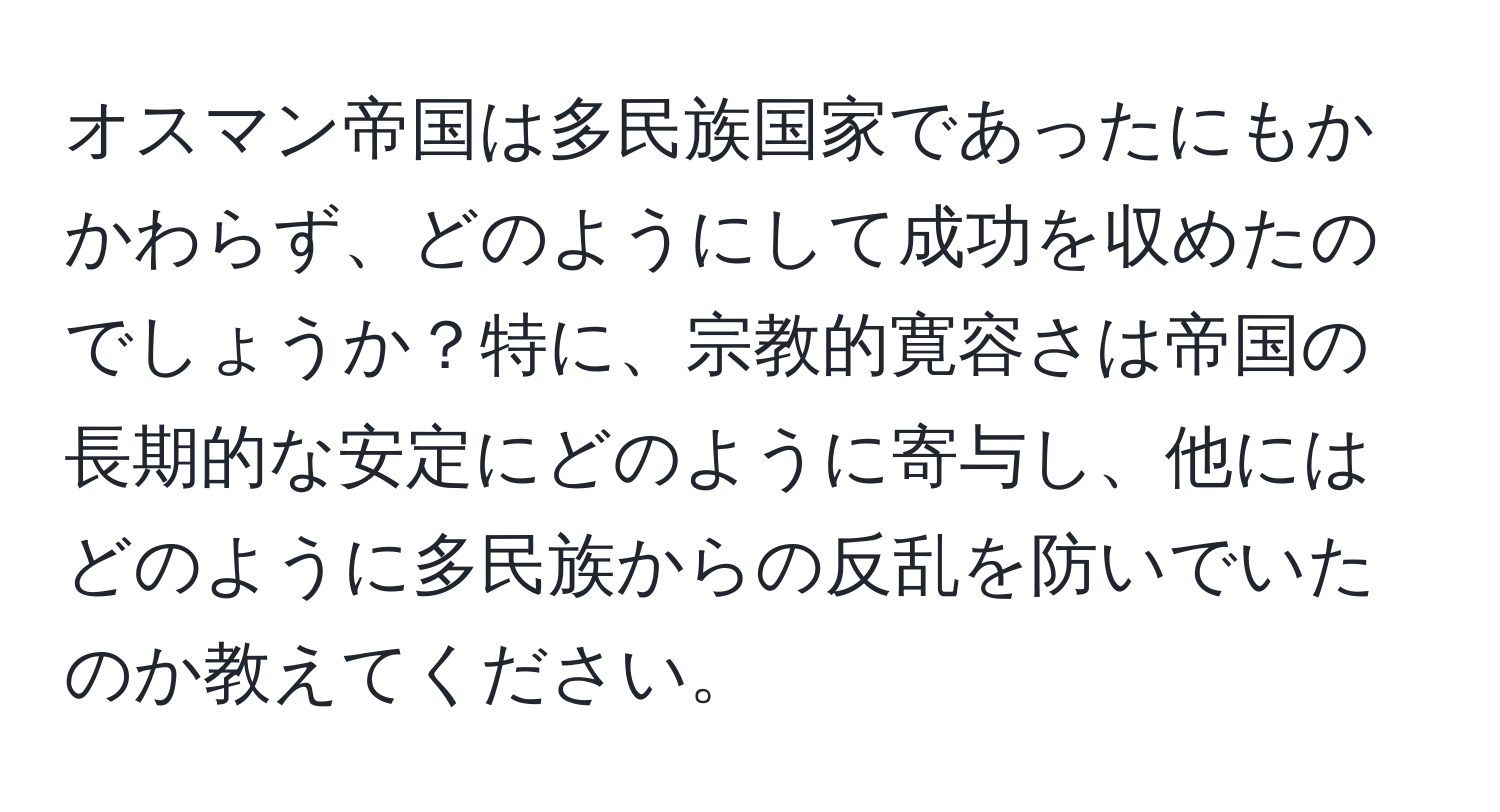 オスマン帝国は多民族国家であったにもかかわらず、どのようにして成功を収めたのでしょうか？特に、宗教的寛容さは帝国の長期的な安定にどのように寄与し、他にはどのように多民族からの反乱を防いでいたのか教えてください。