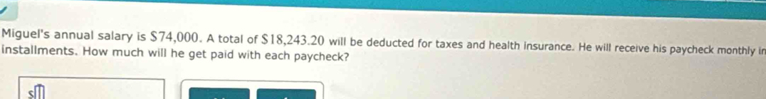 Miguel's annual salary is $74,000. A total of $18,243.20 will be deducted for taxes and health insurance. He will receive his paycheck monthly ir 
installments. How much will he get paid with each paycheck?