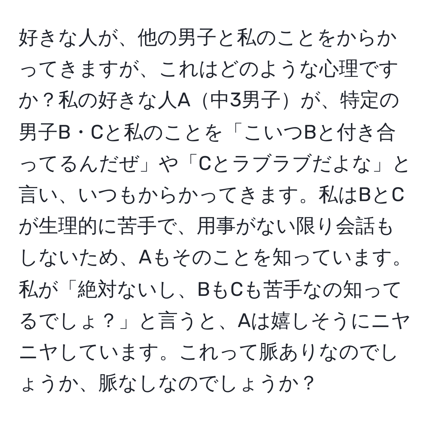 好きな人が、他の男子と私のことをからかってきますが、これはどのような心理ですか？私の好きな人A中3男子が、特定の男子B・Cと私のことを「こいつBと付き合ってるんだぜ」や「Cとラブラブだよな」と言い、いつもからかってきます。私はBとCが生理的に苦手で、用事がない限り会話もしないため、Aもそのことを知っています。私が「絶対ないし、BもCも苦手なの知ってるでしょ？」と言うと、Aは嬉しそうにニヤニヤしています。これって脈ありなのでしょうか、脈なしなのでしょうか？