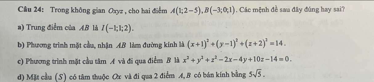 Trong không gian Oxyz , cho hai điểm A(1;2-5), B(-3;0;1). Các mệnh đề sau đây đúng hay sai?
a) Trung điểm của AB là I(-1;1;2).
b) Phương trình mặt cầu, nhận AB làm đường kính là (x+1)^2+(y-1)^2+(z+2)^2=14.
c) Phương trình mặt cầu tâm A và đi qua điểm B là x^2+y^2+z^2-2x-4y+10z-14=0.
d) Mặt cầu (S) có tâm thuộc Ox và đi qua 2 điểm A, B có bán kính bằng 5sqrt(5).