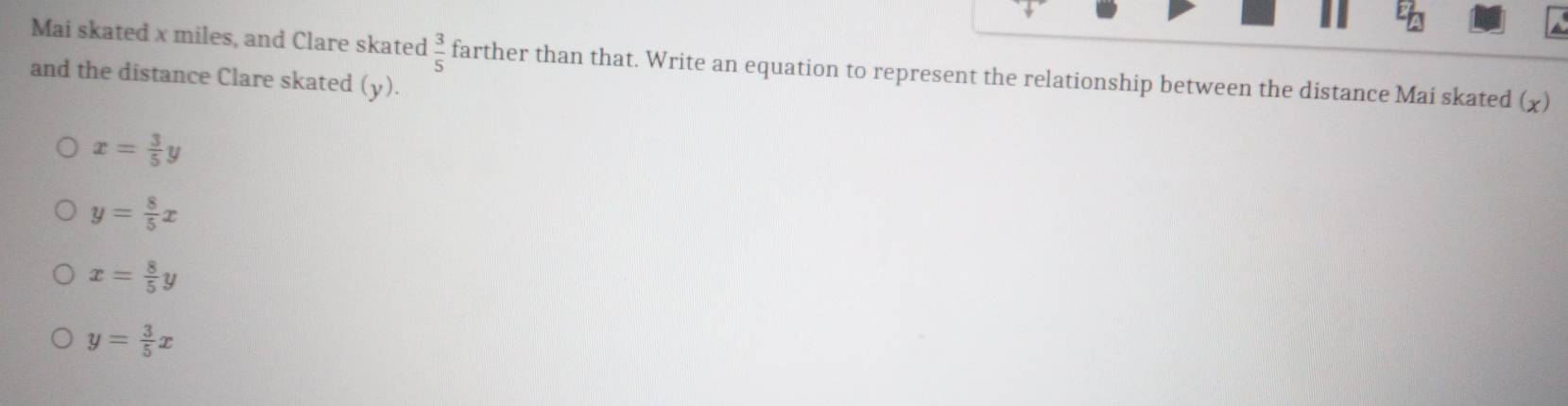 Mai skated x miles, and Clare skated  3/5  farther than that. Write an equation to represent the relationship between the distance Mai skated (χ)
and the distance Clare skated (y).
x= 3/5 y
y= 8/5 x
x= 8/5 y
y= 3/5 x