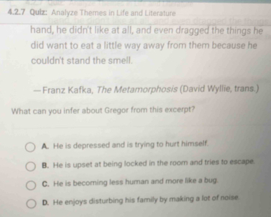 Qulz: Analyze Themes in Life and Literature
hand, he didn't like at all, and even dragged the things he
did want to eat a little way away from them because he
couldn't stand the smell.
—Franz Kafka, The Metamorphosis (David Wyllie, trans.)
What can you infer about Gregor from this excerpt?
A. He is depressed and is trying to hurt himself.
B. He is upset at being locked in the room and tries to escape.
C. He is becoming less human and more like a bug.
D. He enjoys disturbing his family by making a lot of noise.