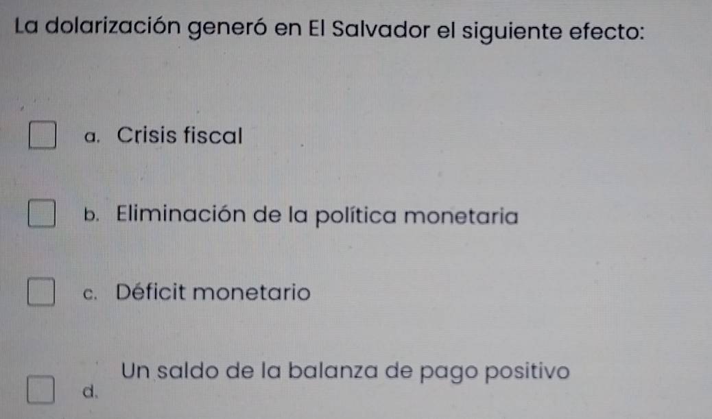 La dolarización generó en El Salvador el siguiente efecto:
a. Crisis fiscal
b. Eliminación de la política monetaria
c. Déficit monetario
Un saldo de la balanza de pago positivo
d.