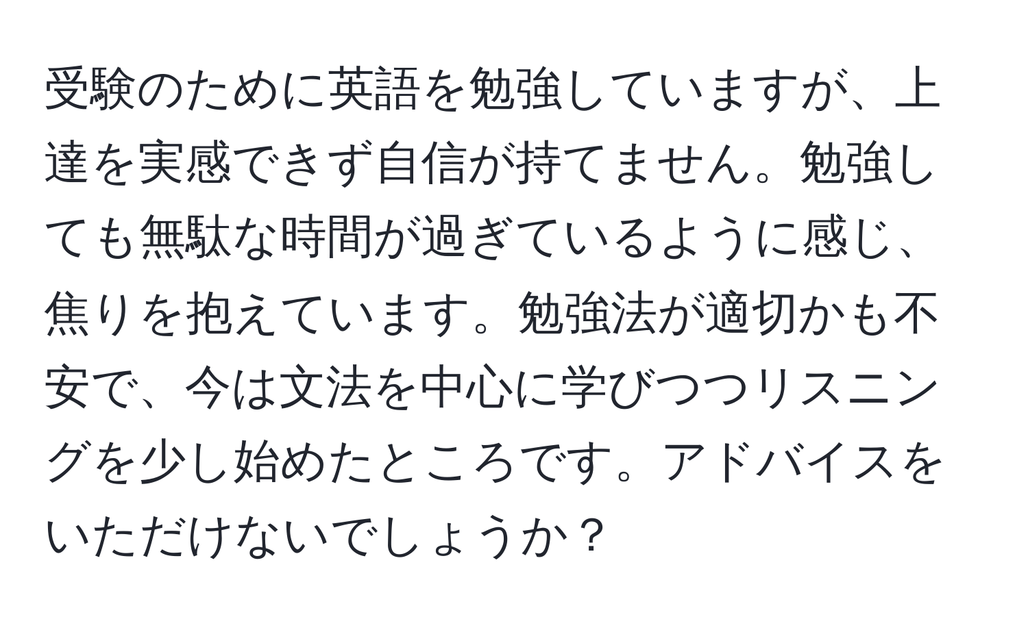 受験のために英語を勉強していますが、上達を実感できず自信が持てません。勉強しても無駄な時間が過ぎているように感じ、焦りを抱えています。勉強法が適切かも不安で、今は文法を中心に学びつつリスニングを少し始めたところです。アドバイスをいただけないでしょうか？