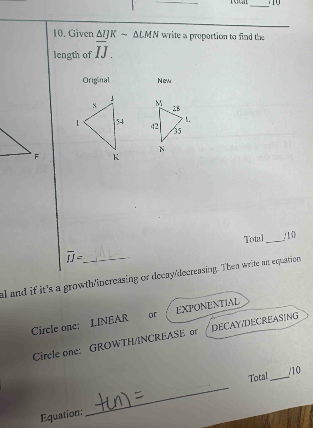 710 
10. Given △ IJKsim △ LMN write a proportion to find the 
length of overline IJ. 
Original New 

Total_ /10
overline IJ= _ 
al and if it’s a growth/increasing or decay/decreasing. Then write an equation 
Circle one: LINEAR or EXPONENTIAL 
Circle one: GROWTH/INCREASE or DECAY/DECREASING 
_ 
Total _/10 
Equation: