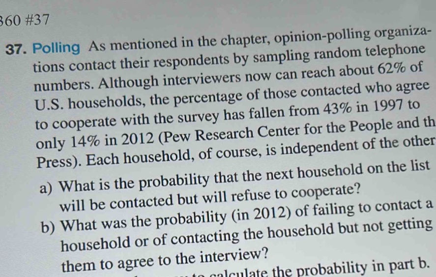 360 #37 
37. Polling As mentioned in the chapter, opinion-polling organiza- 
tions contact their respondents by sampling random telephone 
numbers. Although interviewers now can reach about 62% of 
U.S. households, the percentage of those contacted who agree 
to cooperate with the survey has fallen from 43% in 1997 to 
only 14% in 2012 (Pew Research Center for the People and th 
Press). Each household, of course, is independent of the other 
a) What is the probability that the next household on the list 
will be contacted but will refuse to cooperate? 
b) What was the probability (in 2012) of failing to contact a 
household or of contacting the household but not getting 
them to agree to the interview? 
calculate the probability in part b.