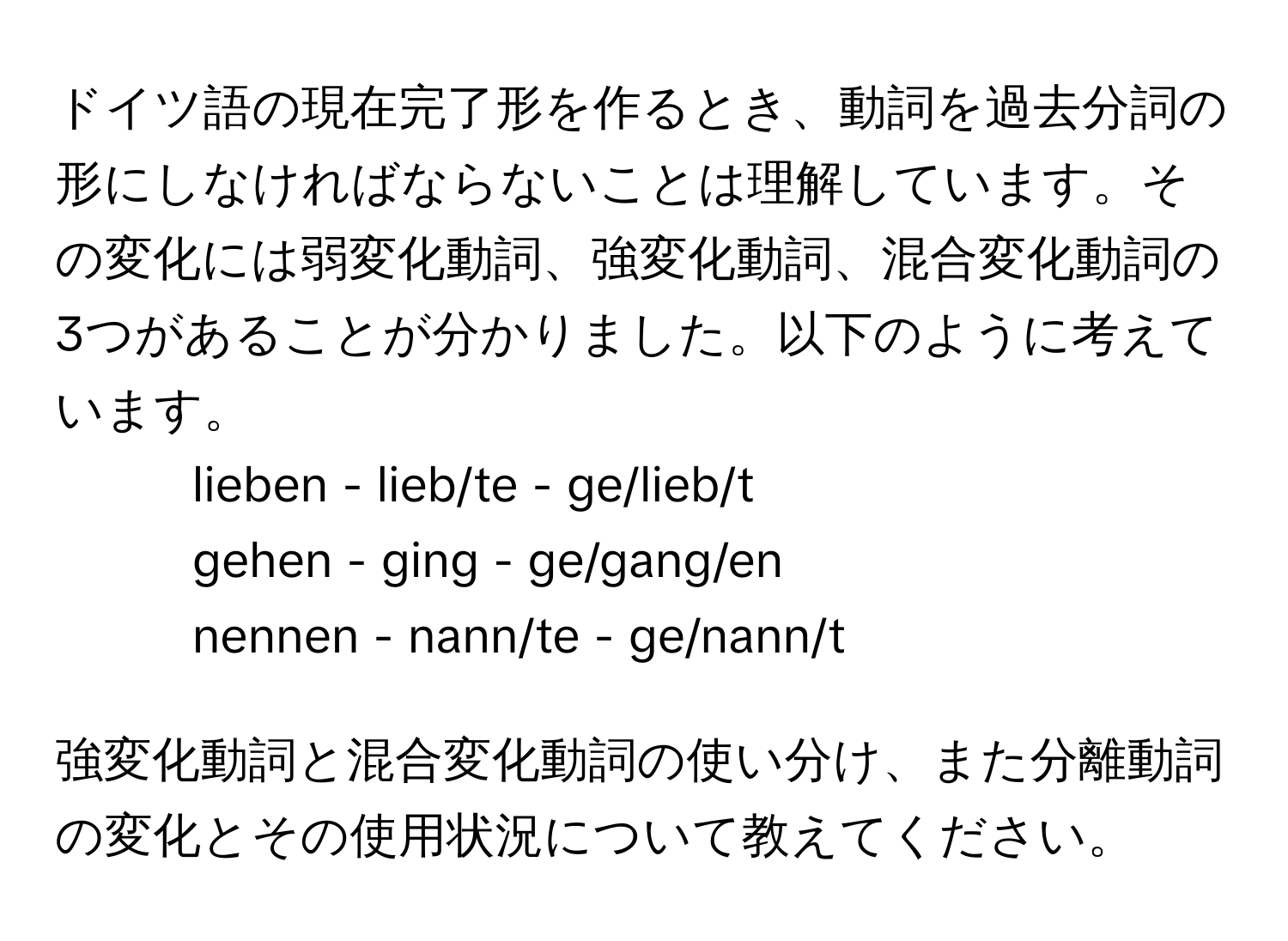 ドイツ語の現在完了形を作るとき、動詞を過去分詞の形にしなければならないことは理解しています。その変化には弱変化動詞、強変化動詞、混合変化動詞の3つがあることが分かりました。以下のように考えています。

- lieben - lieb/te - ge/lieb/t  
- gehen - ging - ge/gang/en  
- nennen - nann/te - ge/nann/t  

強変化動詞と混合変化動詞の使い分け、また分離動詞の変化とその使用状況について教えてください。