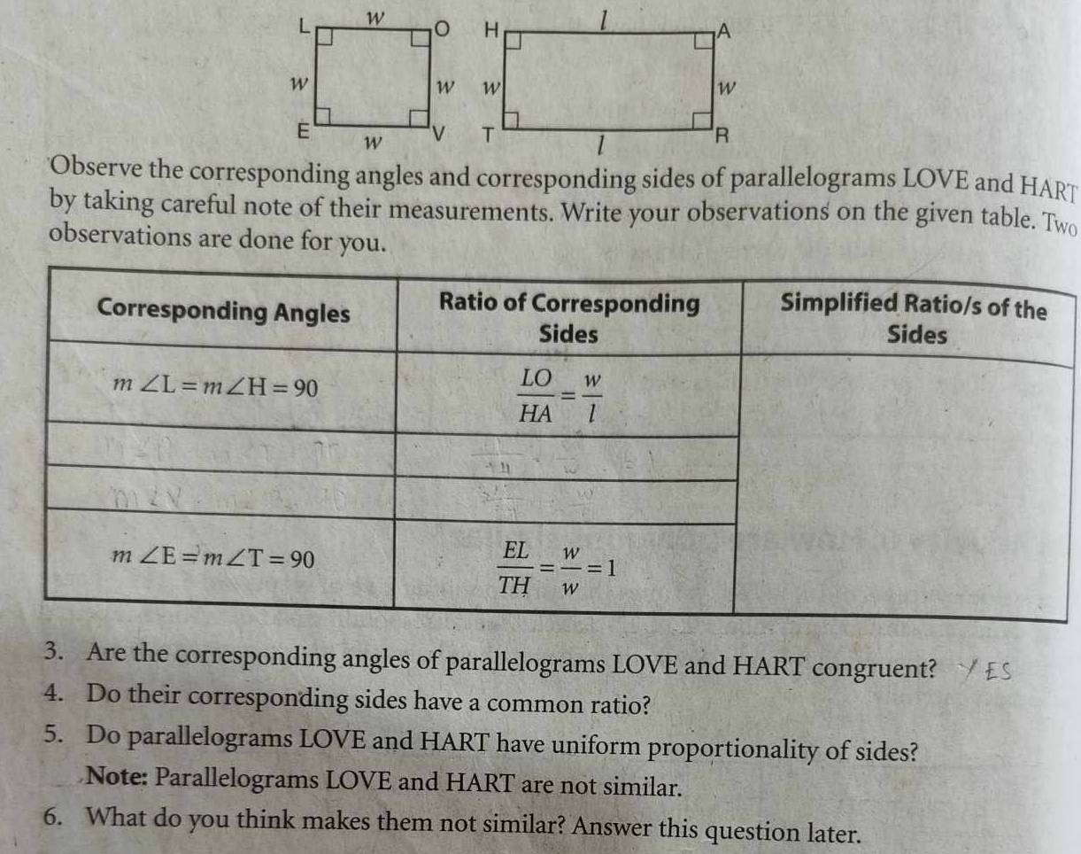 'Observe the corresponding angles and corresponding sides of parallelograms LOVE and HART
by taking careful note of their measurements. Write your observations on the given table. Two
observations are done for you.
3. Are the corresponding angles of parallelograms LOVE and HART congruent?
4. Do their corresponding sides have a common ratio?
5. Do parallelograms LOVE and HART have uniform proportionality of sides?
Note: Parallelograms LOVE and HART are not similar.
6. What do you think makes them not similar? Answer this question later.