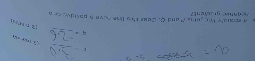 p=
(2 marks) 
_
q=
(2 marks) 
A straight line joins P and Q. Does this line have a positive or a 
negative gradient?