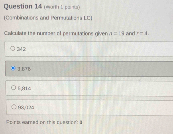 (Worth 1 points)
(Combinations and Permutations LC)
Calculate the number of permutations given n=19 and r=4.
342
3,876
5,814
93,024
Points earned on this question: 0