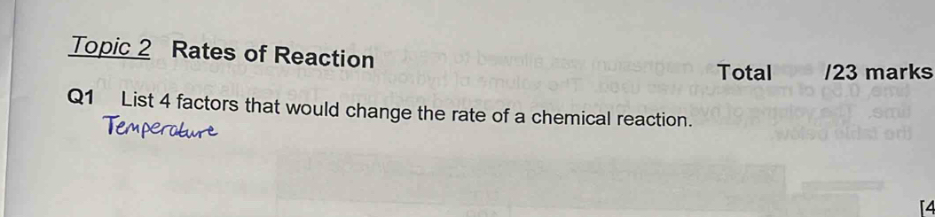 Topic 2 Rates of Reaction 
Total /23 marks 
Q1 List 4 factors that would change the rate of a chemical reaction.