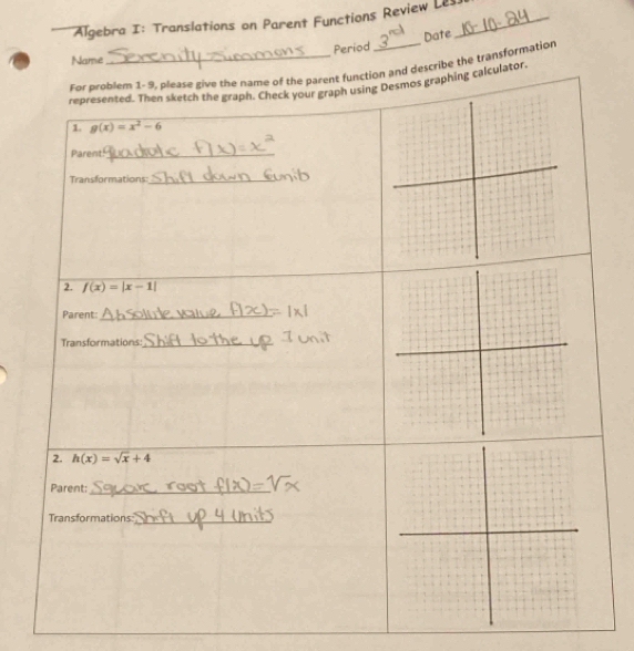 Algebra I: Translations on Parent Functions Review Les_
Period Date
Name
For problem 1-9, please give the name of the parent function and describe the transformation
represented. Then sketch the graph. Check your graph using Desmos graphing calculator.
1. g(x)=x^2-6
Parent_
Transformations:_
2. f(x)=|x-1|
Parent:_
Transformations:_
2. h(x)=sqrt(x)+4
Parent:_
Transformations:
_