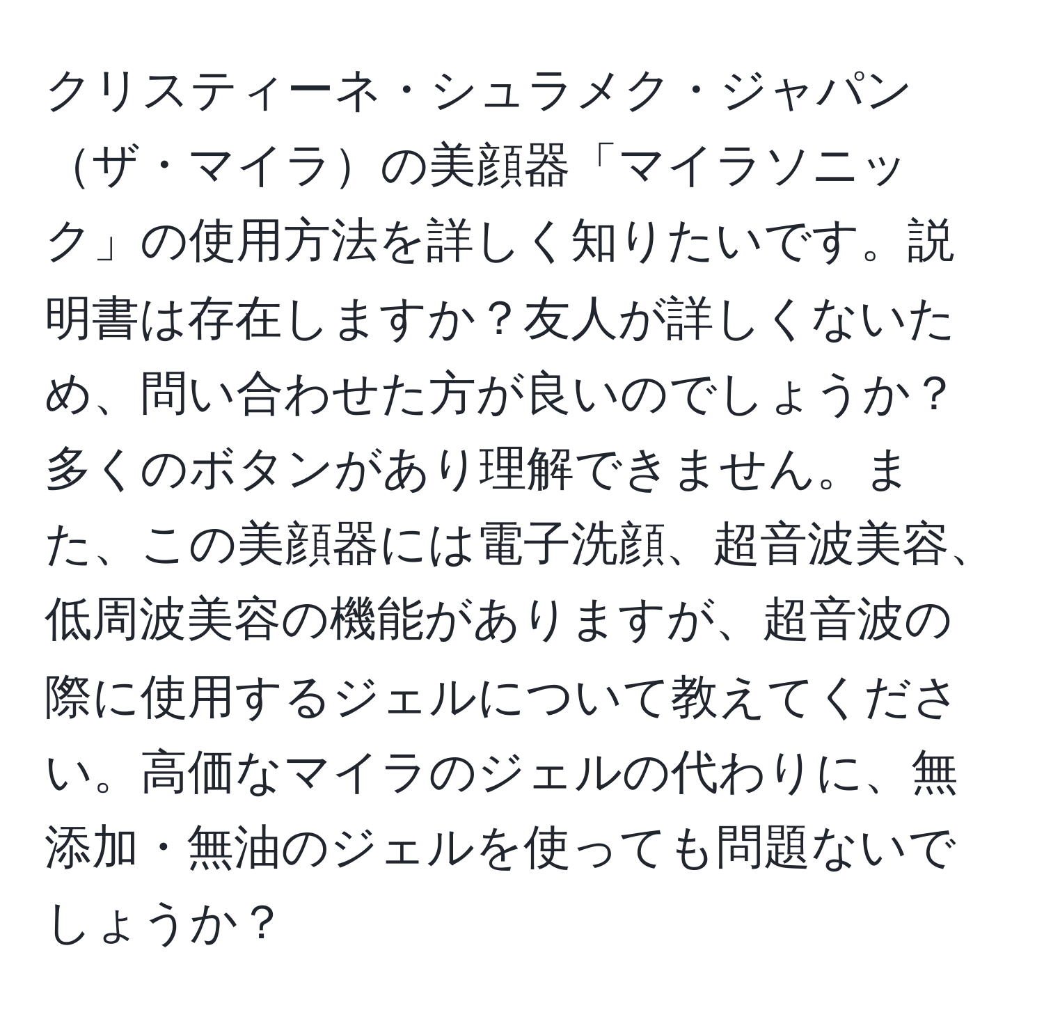 クリスティーネ・シュラメク・ジャパンザ・マイラの美顔器「マイラソニック」の使用方法を詳しく知りたいです。説明書は存在しますか？友人が詳しくないため、問い合わせた方が良いのでしょうか？多くのボタンがあり理解できません。また、この美顔器には電子洗顔、超音波美容、低周波美容の機能がありますが、超音波の際に使用するジェルについて教えてください。高価なマイラのジェルの代わりに、無添加・無油のジェルを使っても問題ないでしょうか？