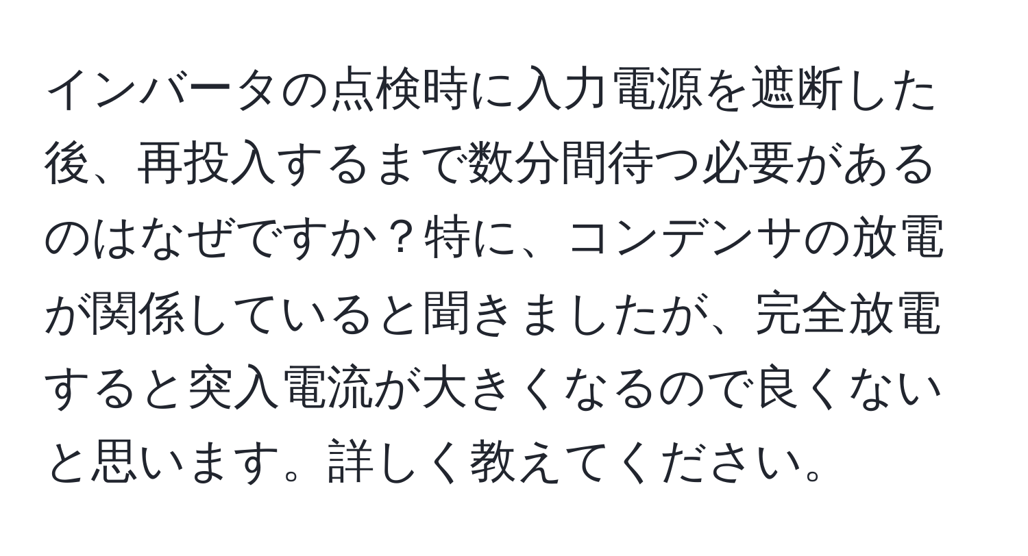 インバータの点検時に入力電源を遮断した後、再投入するまで数分間待つ必要があるのはなぜですか？特に、コンデンサの放電が関係していると聞きましたが、完全放電すると突入電流が大きくなるので良くないと思います。詳しく教えてください。