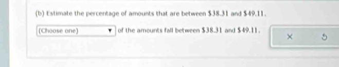 Estimate the percentage of amounts that are between $38.31 and $49.11. 
(Choose one) of the amounts fall between $38.31 and $49.11. 
×