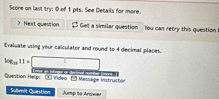 Score on last try: 0 of 1 pts. See Details for more. 
Next question Get a similar question You can retry this question 
Evaluate using your calculator and round to 4 decimal places.
log _1811=□
Enter an integer or decimal number [more. 
Question Help: Video Message instructor 
Submit Question Jump to Answer