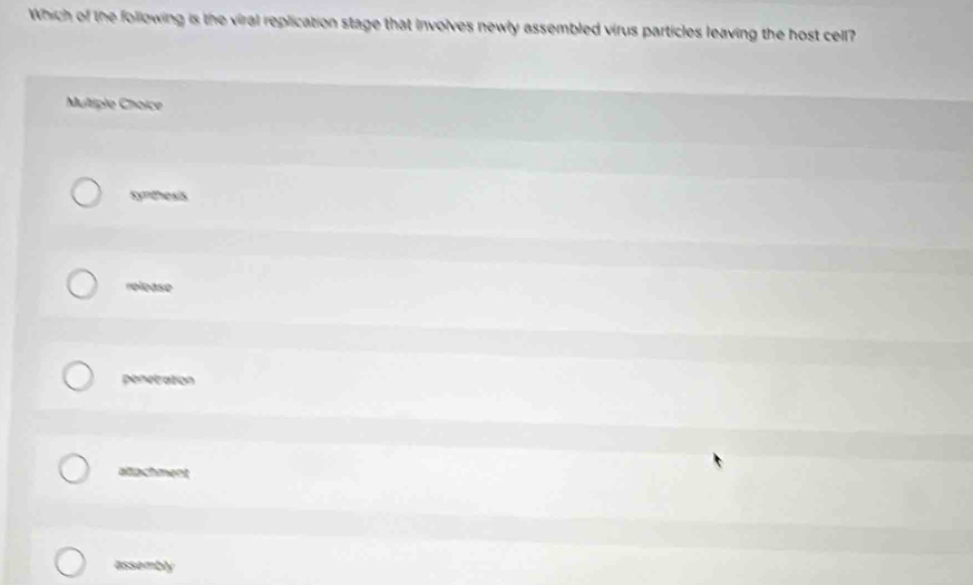 Which of the following is the viral replication stage that involves newly assembled virus particles leaving the host cell?
Multiple Choice
synthesis
release
penetration
alachment
assembly