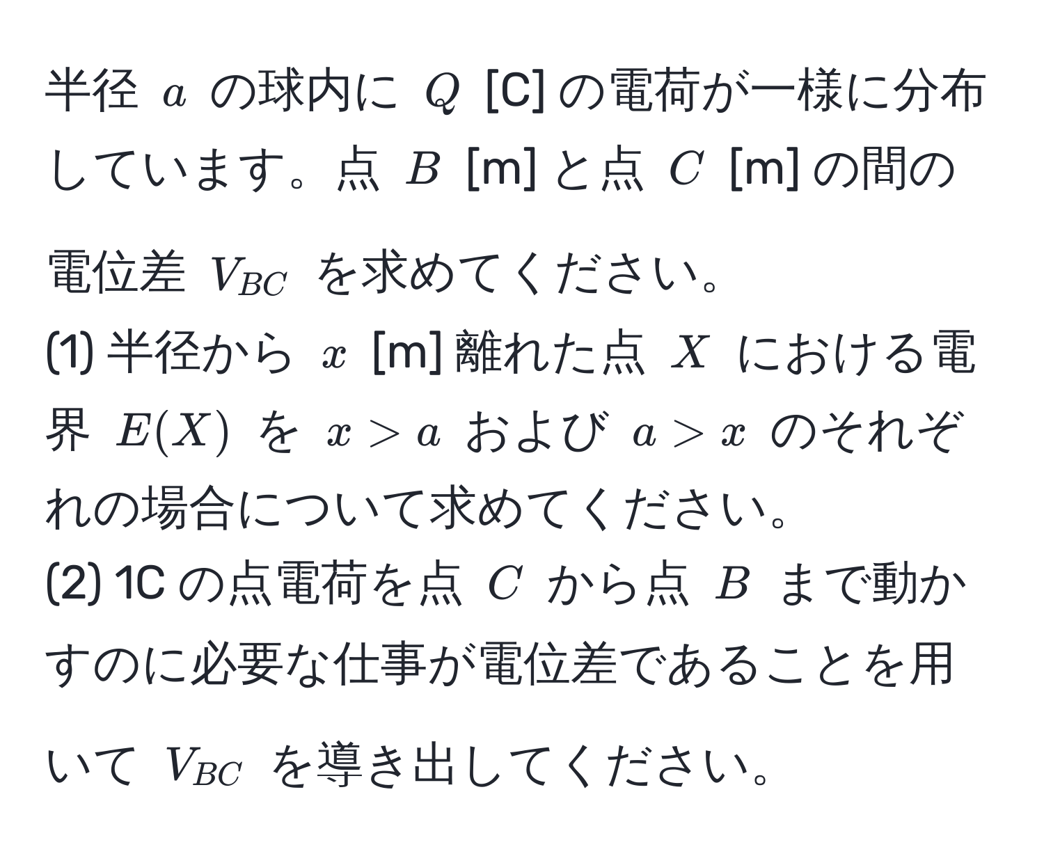 半径 $a$ の球内に $Q$ [C] の電荷が一様に分布しています。点 $B$ [m] と点 $C$ [m] の間の電位差 $V_BC$ を求めてください。  
(1) 半径から $x$ [m] 離れた点 $X$ における電界 $E(X)$ を $x > a$ および $a > x$ のそれぞれの場合について求めてください。  
(2) 1C の点電荷を点 $C$ から点 $B$ まで動かすのに必要な仕事が電位差であることを用いて $V_BC$ を導き出してください。