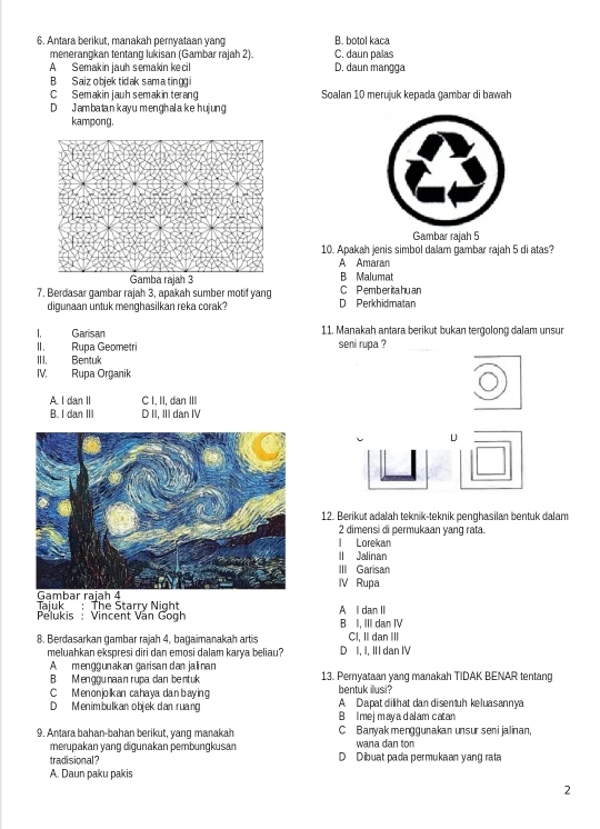Antara berikut, manakah pernyataan yang B. botol kaça
menerangkan tentang lukisan (Gambar rajah 2). C. daun palas
A Semakin jauh semakin kecil D. daun mangga
B Saiz objek tid ak sam a tingg i
C Semakin jauh semakin terang Soalan 10 merujuk kepada gambar di bawah
D Jambatankavu menghalake huiệng
kampong.
Gambar rajah 5
10. Apakah jenis simbol dalam gambar rajah 5 di atas?
A Amaran
B Malumat
7. Berdasar gambar rajah 3, apakah sumber motif yang D Perkhidmatan C P emberita hu an
digunaan untuk menghasilkan reka corak?
. Garisan 11. Manakah antara berikut bukan tergolong dalam unsur
II. Rupa Geometri seni rupa ?
III. Bentuk
IV. Rupa Organik
A. I dan II C I, II, dan III
B. I dan III D II, III dan IV
D
12. Berikut adalah teknik-teknik penghasilan bentuk dalam
2 dimensi di permukaan yang rata.
l Lorekan
II Jalinan
III Garisan
IV Rupa
Tajuk : The Starry Night A l dan II
Pelukis : Vincent Văn Gogh B I, III dan IV
8. Berdasarkan gambar rajah 4, bagaimanakah artis CI, II dan III
meluahkan ekspresi diri dan emosi dalam karya beliau? D I, I, III dan IV
A  menggunakan garisan dan jalinan
B Menggunaan rupa dan bentuk 13. Pernyataan yang manakah TIDAK BENAR tentang
C Menonjolkan cahaya dan baying bentuk illusi?
D Menimbulkan objek dan ruang B Imejmayadalam catan A Dapat dilihat dan disentuh keluasannya
9. Antara bahan-bahan berikut, yang manakah C Banyak menggunakan unsur seni jalinan,
wana dan ton
merupakan yang digunakan pembungkusan D Dibuat pada permukaan yang rata
tradisional?
A. Daun paku pakis
2
