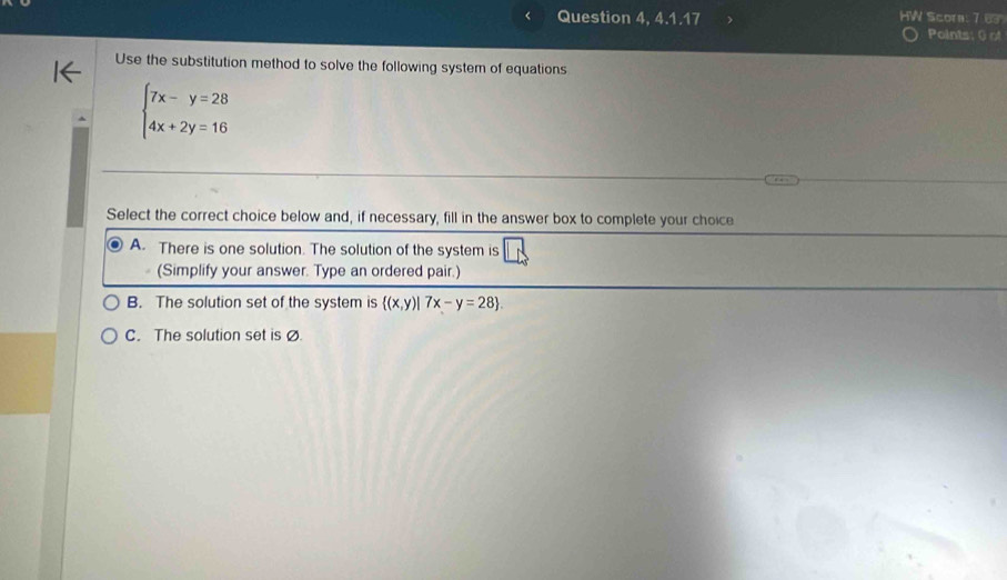 < Question 4, 4.1.17
HW Scora: 7 6
Points: 0) of
Use the substitution method to solve the following system of equations
 beginarrayl 7x-y=28 4x+2y=16endarray.
Select the correct choice below and, if necessary, fill in the answer box to complete your choice
A. There is one solution. The solution of the system is
(Simplify your answer. Type an ordered pair.)
B. The solution set of the system is  (x,y)|7x-y=28.
C. The solution set isØ