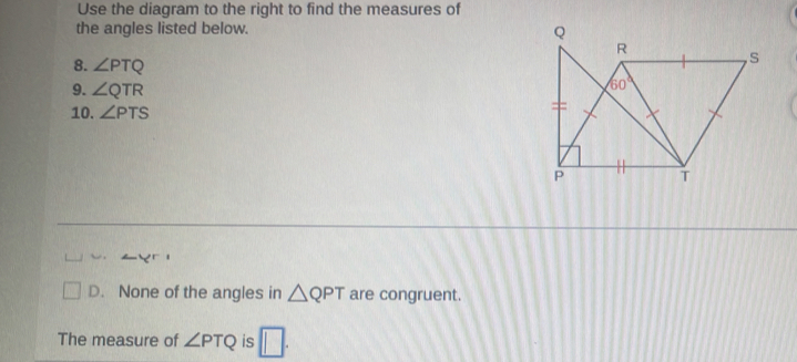 Use the diagram to the right to find the measures of
the angles listed below.
8. ∠ PTQ
9. ∠ QTR
10. ∠ PTS
D. None of the angles in △ QPT are congruent.
The measure of ∠ PTQ is □ .