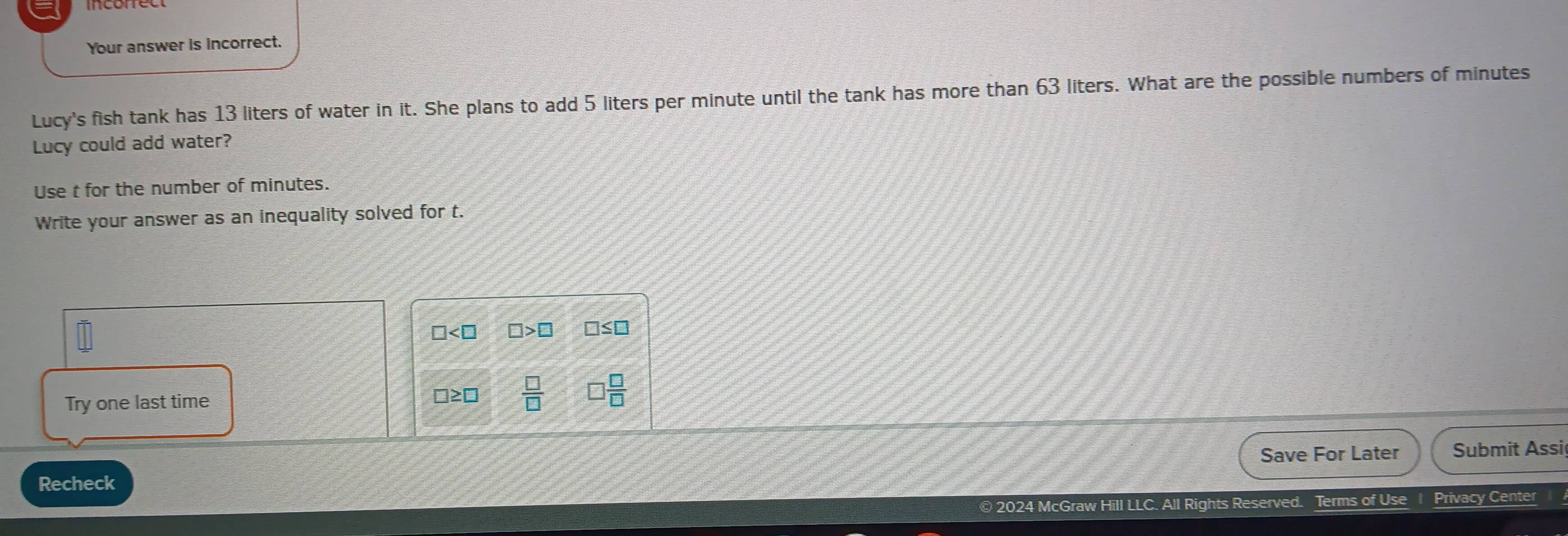 Your answer is incorrect.
Lucy's fish tank has 13 liters of water in it. She plans to add 5 liters per minute until the tank has more than 63 liters. What are the possible numbers of minutes
Lucy could add water?
Use t for the number of minutes.
Write your answer as an inequality solved for t.
□ □ >□ □ ≤ □
Try one last time
□ ≥ □  □ /□    □ /□  
Save For Later Submit Assi
Recheck
© 2024 McGraw Hill LLC. All Rights Reserved. Terms of Use Privacy Center