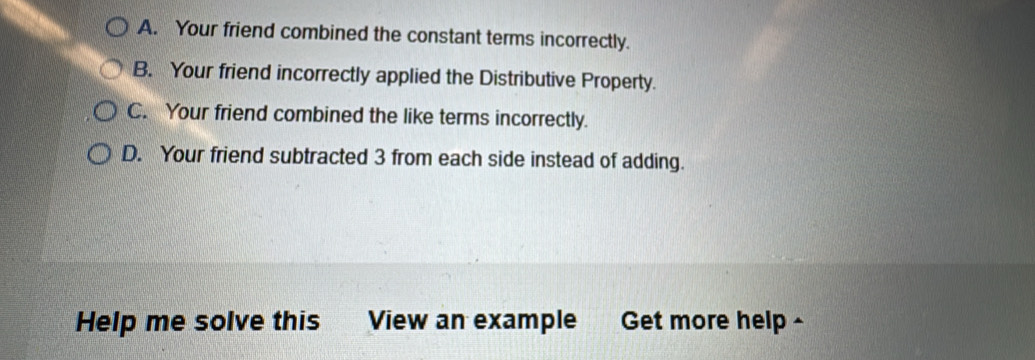 A. Your friend combined the constant terms incorrectly.
B. Your friend incorrectly applied the Distributive Property.
C. Your friend combined the like terms incorrectly.
D. Your friend subtracted 3 from each side instead of adding.
Help me solve this z View an example Get more help -