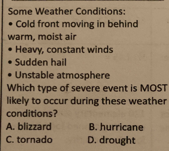 Some Weather Conditions:
Cold front moving in behind
warm, moist air
Heavy, constant winds
Sudden hail
Unstable atmosphere
Which type of severe event is MOST
likely to occur during these weather
conditions?
A. blizzard B. hurricane
C. tornado D. drought