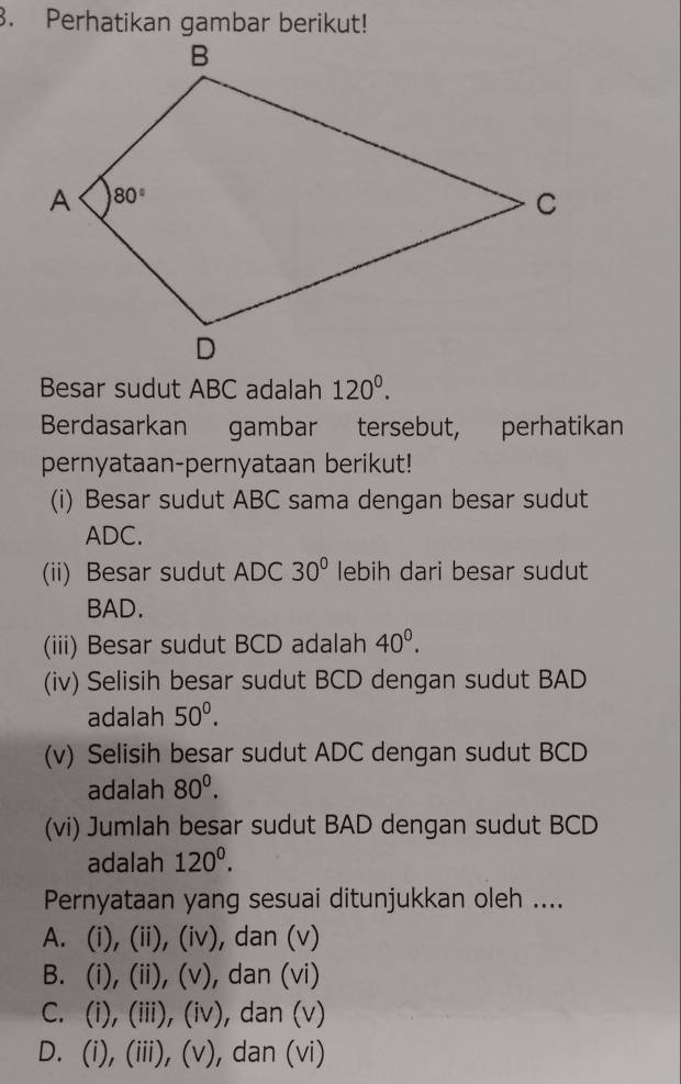 Besar sudut ABC adalah 120^0.
Berdasarkan gambar tersebut, perhatikan
pernyataan-pernyataan berikut!
(i) Besar sudut ABC sama dengan besar sudut
ADC.
(ii) Besar sudut ADC 30° lebih dari besar sudut
BAD.
(iii) Besar sudut BCD adalah 40^0.
(iv) Selisih besar sudut BCD dengan sudut BAD
adalah 50^0.
(v) Selisih besar sudut ADC dengan sudut BCD
adalah 80^0.
(vi) Jumlah besar sudut BAD dengan sudut BCD
adalah 120^0.
Pernyataan yang sesuai ditunjukkan oleh ....
A. (i), (ii), (iv), dan (v)
B. (i), (ii), (v), dan (vi)
C. (i), (iii), (iv), dan (v)
D. (i), (iii), (v), dan (vi)