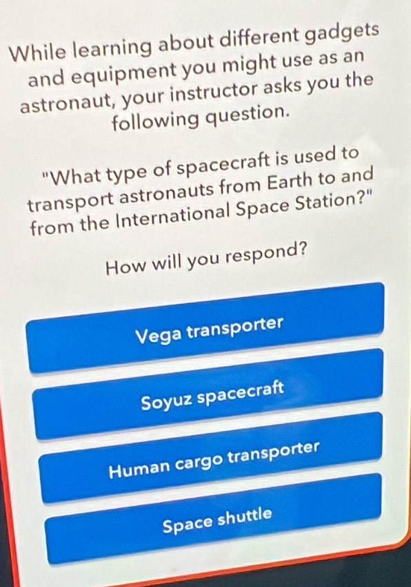 While learning about different gadgets
and equipment you might use as an
astronaut, your instructor asks you the
following question.
"What type of spacecraft is used to
transport astronauts from Earth to and
from the International Space Station?"
How will you respond?
Vega transporter
Soyuz spacecraft
Human cargo transporter
Space shuttle