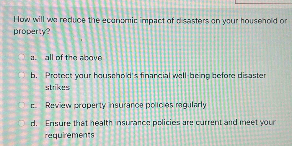 How will we reduce the economic impact of disasters on your household or
property?
a. all of the above
b. Protect your household's financial well-being before disaster
strikes
c. Review property insurance policies regularly
d. Ensure that health insurance policies are current and meet your
requirements