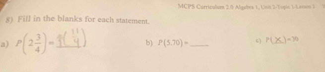 MCPS Curriculum 2.0 Algebra 1, Unit 2-Topic 1-Lesson 2 2 
8) Fill in the blanks for each statement. 
a) P(2 3/4 )= _ 
b) P(5.70)= _ 
c) P(_ > _  )=30