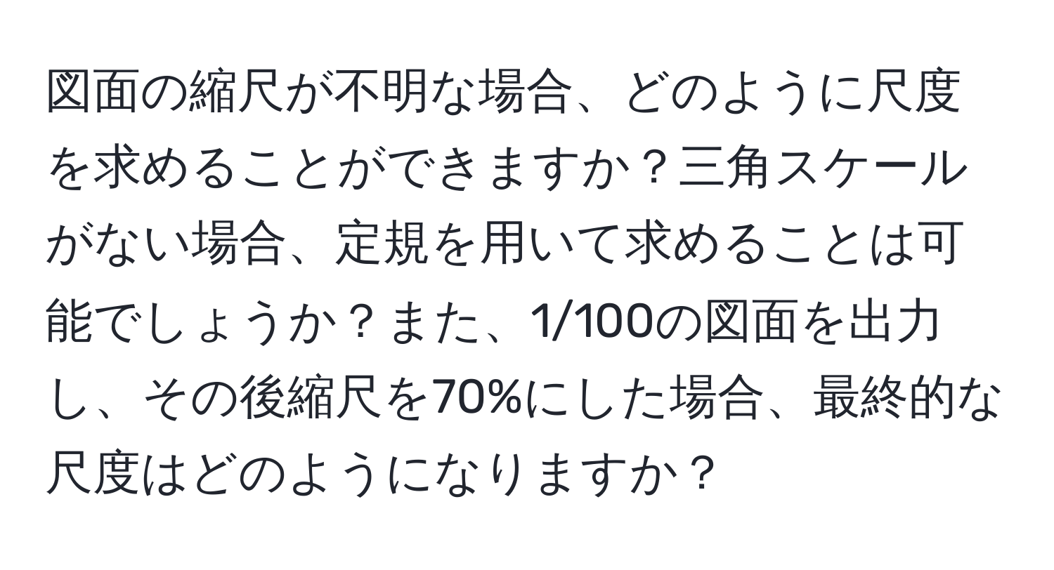 図面の縮尺が不明な場合、どのように尺度を求めることができますか？三角スケールがない場合、定規を用いて求めることは可能でしょうか？また、1/100の図面を出力し、その後縮尺を70%にした場合、最終的な尺度はどのようになりますか？