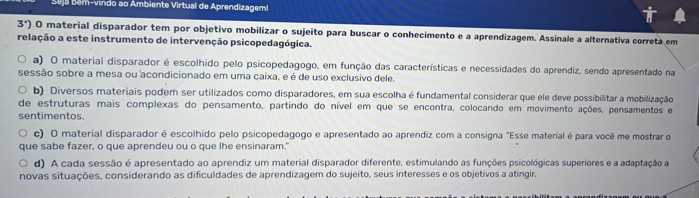 beja b ém-vindo ao Ambiente Virtual de Aprendizagem!
3^a) 0 material disparador tem por objetivo mobilizar o sujeito para buscar o conhecimento e a aprendizagem. Assinale a alternativa correta em
relação a este instrumento de intervenção psicopedagógica.
a) O material disparador é escolhido pelo psicopedagogo, em função das características e necessidades do aprendiz, sendo apresentado na
sessão sobre a mesa ou acondicionado em uma caixa, e é de uso exclusivo dele.
b) Diversos materiais podem ser utilizados como disparadores, em sua escolha é fundamental considerar que ele deve possibilitar a mobilização
de estruturas mais complexas do pensamento, partindo do nível em que se encontra, colocando em movimento ações, pensamentos e
sentimentos.
c) O material disparador é escolhido pelo psicopedagogo e apresentado ao aprendiz com a consigna "Esse material é para você me mostrar o
que sabe fazer, o que aprendeu ou o que lhe ensinaram."
d) A cada sessão é apresentado ao aprendiz um material disparador diferente, estimulando as funções psicológicas superiores e a adaptação a
novas situações, considerando as dificuldades de aprendizagem do sujeito, seus interesses e os objetivos a atingir.