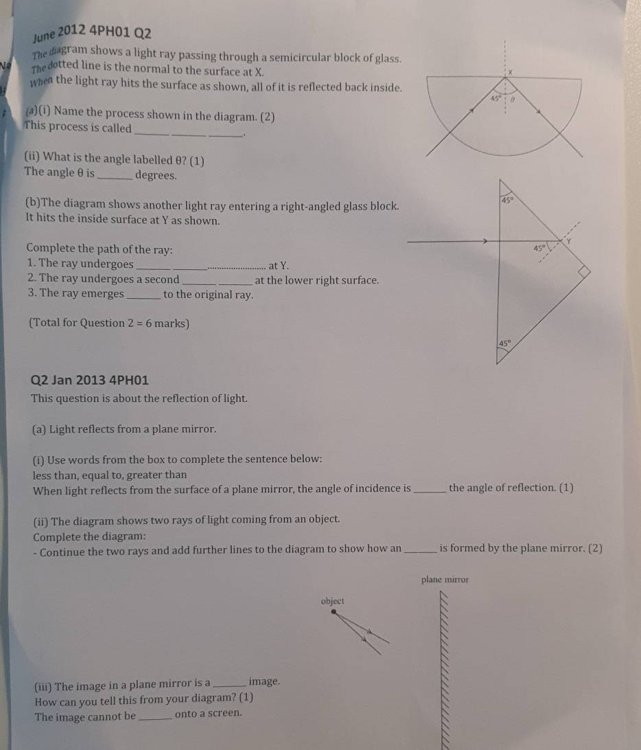 June 2012 4PH01 Q2
The diagram shows a light ray passing through a semicircular block of glass.
Ne The dotted line is the normal to the surface at X.
when the light ray hits the surface as shown, all of it is reflected back inside.
(a)(i) Name the process shown in the diagram. (2)
This process is called _.
(ii) What is the angle labelled θ? (1)
The angle θ is_ degrees.
(b)The diagram shows another light ray entering a right-angled glass block.
It hits the inside surface at Y as shown.
Complete the path of the ray: 
1. The ray undergoes_ _at Y.
2. The ray undergoes a second _at the lower right surface.
3. The ray emerges _to the original ray.
(Total for Question 2=6 marks)
Q2 Jan 2013 4PH01
This question is about the reflection of light.
(a) Light reflects from a plane mirror.
(i) Use words from the box to complete the sentence below:
less than, equal to, greater than
When light reflects from the surface of a plane mirror, the angle of incidence is_ the angle of reflection. (1)
(ii) The diagram shows two rays of light coming from an object.
Complete the diagram:
- Continue the two rays and add further lines to the diagram to show how an _is formed by the plane mirror. (2)
plane mirror
object
(iii) The image in a plane mirror is a _image.
How can you tell this from your diagram? (1)
The image cannot be _onto a screen.