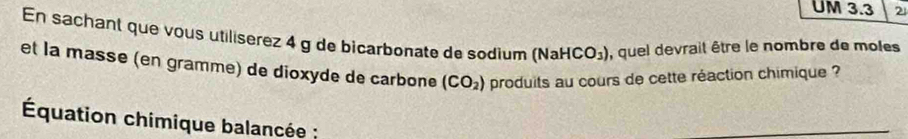 UM 3.3 2 
En sachant que vous utiliserez 4 g de bicarbonate de sodium (NaHCO_3) , quel devrait être le nombre de moles 
et la masse (en gramme) de dioxyde de carbone (CO_2) produits au cours de cette réaction chimique ? 
Équation chimique balancée