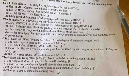 (T0ng mỗi ý a), b), c), d) ở mỗi câu, thí sinh chọn đúng hoặc D.
Câu 1: Phát biểu sau đây đúng hay sai về các đặc điểm của thẻ HTML?
a) Thẻ HTML luôn phải có cả thẻ bắt đầu và thẻ kết thúc.
b) Tên thẻ HTML không phân biệt chữ hoa và chữ thường
c) Các thẻ HTML có thể lồng nhau.
d) Trình duyệt không nhận biết được đầu cách dư thừa trong mã HTML.
Câu 2: Phát biểu sau đây đúng hay sai về cầu trúc và các phần tử HTML?
a) Dòng thông báo cho trình duyệt biết đây là tệp HTML5. 9
b) Phần tử chứa tắt cả các nội dung của trang web, bao gồm cả và.
c) Thẻ chỉ được sử dụng đề xác định mã hóa ký tự cho trang web.
d) Các thẻ định dạng như đến và được sử dụng đề định dạng văn bản thành tiêu đề và
đoạn văn bản
Cầu 3: Đánh dấu Đúng (Đ) hoặc Sai (S) cho các tuyên bộ sau về danh sách trong HTML?
a) Thẻ được sử dụng để tạo danh sách có thứ tự.
b) Thẻ không hỗ trợ thay đổi kí tự đầu dòng.
c) Thuộc tính list-style-type được sử dụng để thay đổi kiểu kí tự đầu dòng trong danh sách không có
thứ tự.
d) Thẻ được sử dụng để tạo danh sách có thứ tự.
Cầâu 4: Đánh dấu Đúng (Đ) hoặc Sai (S) cho các tuyên bố sau về bảng trong HTML?
a) Thẻ được sử dụng đề thêm tiêu đề cho bảng.
b) Thuộc tính colspan được sử dụng đề gộp các hàng trong bảng.
c) Thuộc tính width và height được sử dụng để điều chinh kích thước của bảng.
d) Thẻ được sử dụng đề tạo ô trong bảng.